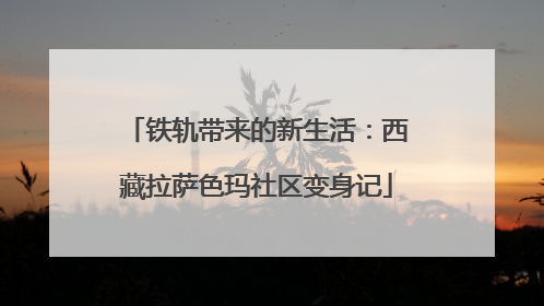 铁轨带来的新生活：西藏拉萨色玛社区变身记
